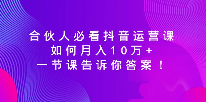 合伙人必看抖音运营课,如何月入10万+,一节课告诉你答案!-紫橙资源网