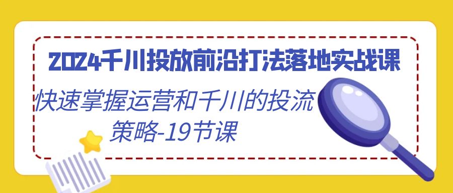 2024千川投放前沿打法落地实战课，快速掌握运营和千川的投流策略-19节课-紫橙资源网