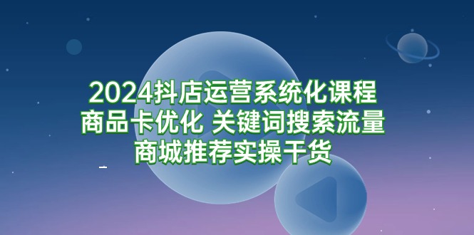 2024抖店运营系统化课程：商品卡优化 关键词搜索流量商城推荐实操干货-紫橙资源网
