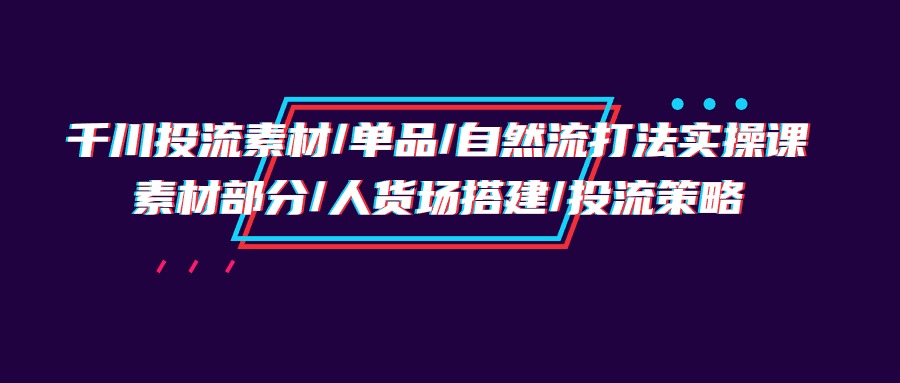 千川投流素材/单品/自然流打法实操培训班，素材部分/人货场搭建/投流策略-紫橙资源网