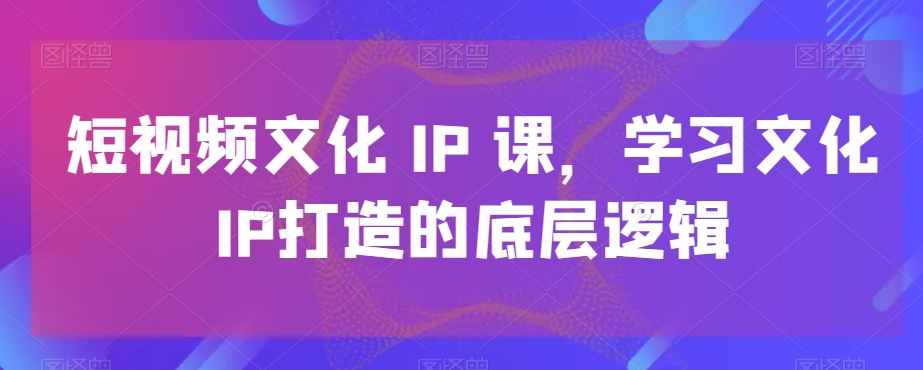 短视频文化IP课,学习文化IP打造的底层逻辑-紫橙资源网