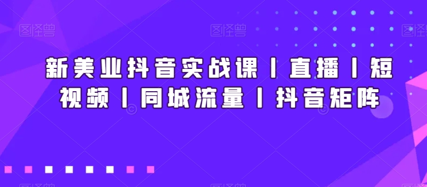 新美业抖音实战课丨直播丨短视频丨同城流量丨抖音矩阵-紫橙资源网