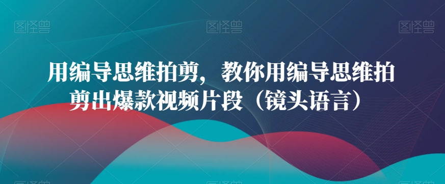 用编导思维拍剪，教你用编导思维拍剪出爆款视频片段（镜头语言）-紫橙资源网