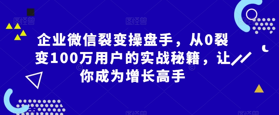 企业微信裂变操盘手，从0裂变100万用户的实战秘籍，让你成为增长高手-紫橙资源网