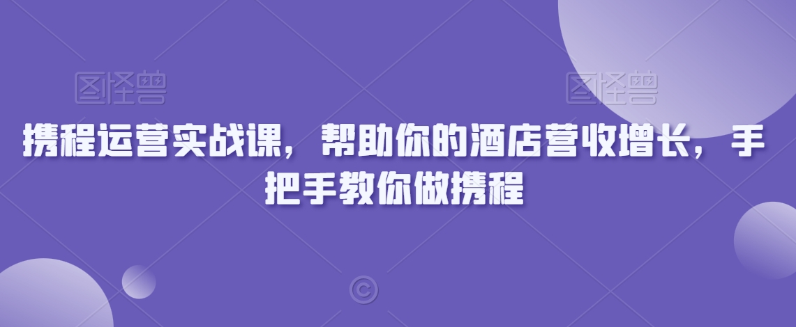 携程运营实战课，帮助你的酒店营收增长，手把手教你做携程-紫橙资源网