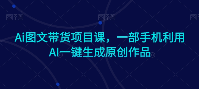 Ai图文带货项目课，一部手机利用AI一键生成原创作品-紫橙资源网