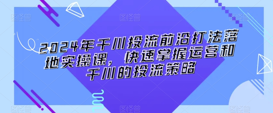 2024年千川投流前沿打法落地实操课，快速掌握运营和千川的投流策略-紫橙资源网
