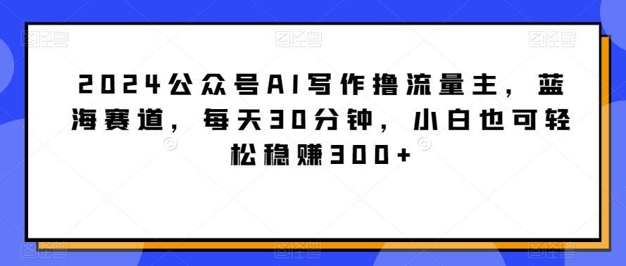 2024公众号AI写作撸流量主，蓝海赛道，每天30分钟，小白也可轻松稳赚300+-紫橙资源网