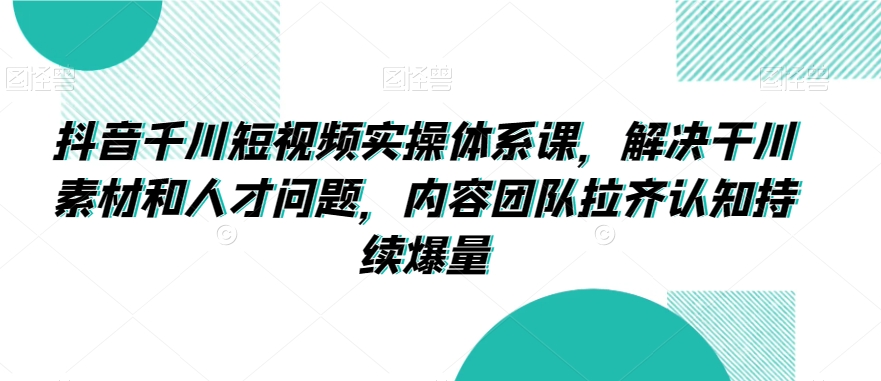 抖音千川短视频实操体系课，解决干川素材和人才问题，内容团队拉齐认知持续爆量-紫橙资源网
