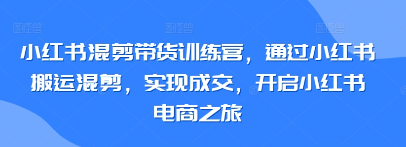 小红书混剪带货训练营，通过小红书搬运混剪，实现成交，开启小红书电商之旅-紫橙资源网