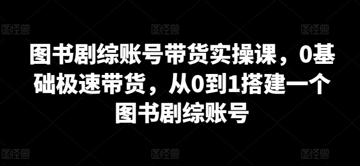 图书剧综账号带货实操课，0基础极速带货，从0到1搭建一个图书剧综账号-紫橙资源网