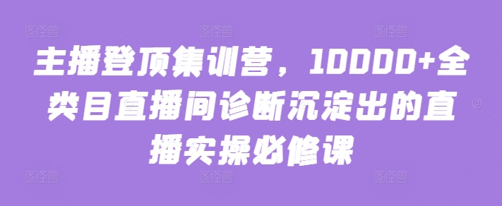 主播登顶集训营，10000+全类目直播间诊断沉淀出的直播实操必修课-紫橙资源网