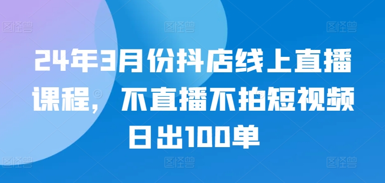 24年3月份抖店线上直播课程，不直播不拍短视频日出100单-紫橙资源网