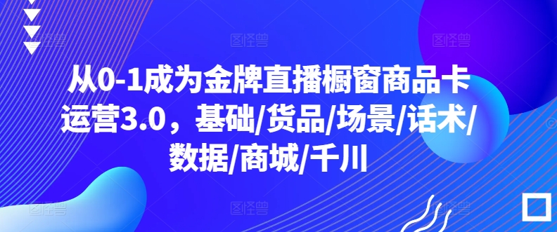 从0-1成为金牌直播橱窗商品卡运营3.0，基础/货品/场景/话术/数据/商城/千川-紫橙资源网