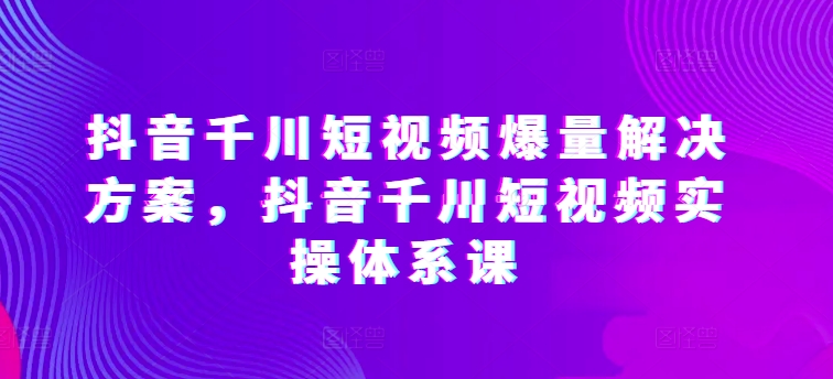 抖音千川短视频爆量解决方案，抖音千川短视频实操体系课-紫橙资源网