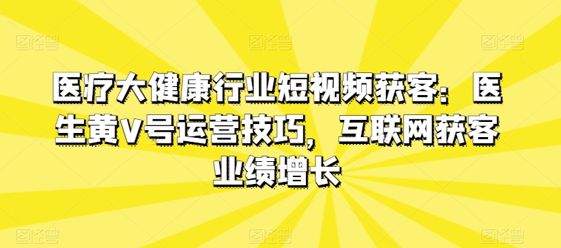医疗大健康行业短视频获客：医生黄V号运营技巧，互联网获客业绩增长-紫橙资源网