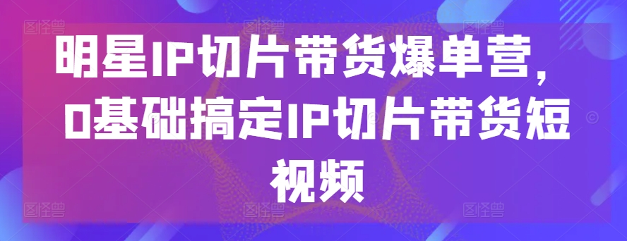 明星IP切片带货爆单营，0基础搞定IP切片带货短视频-紫橙资源网