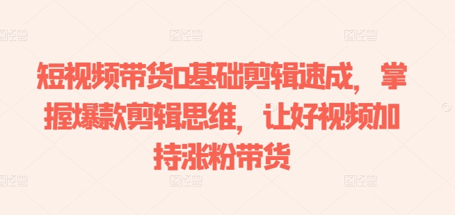 短视频带货0基础剪辑速成，掌握爆款剪辑思维，让好视频加持涨粉带货-紫橙资源网