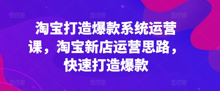 淘宝打造爆款系统运营课，淘宝新店运营思路，快速打造爆款-紫橙资源网