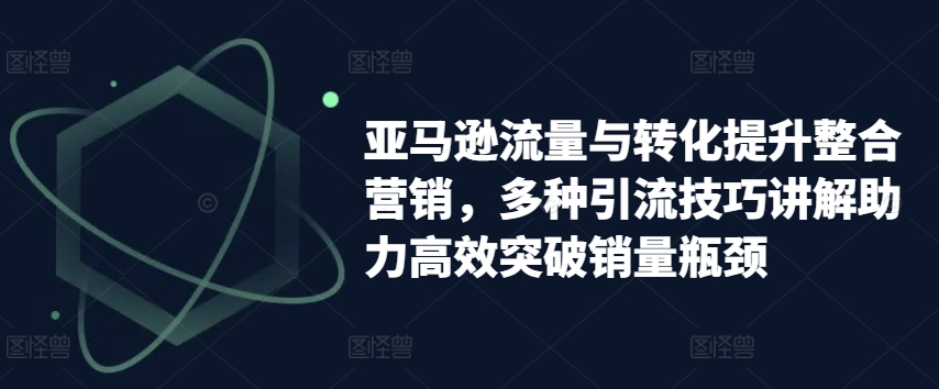 亚马逊流量与转化提升整合营销，多种引流技巧讲解助力高效突破销量瓶颈-紫橙资源网
