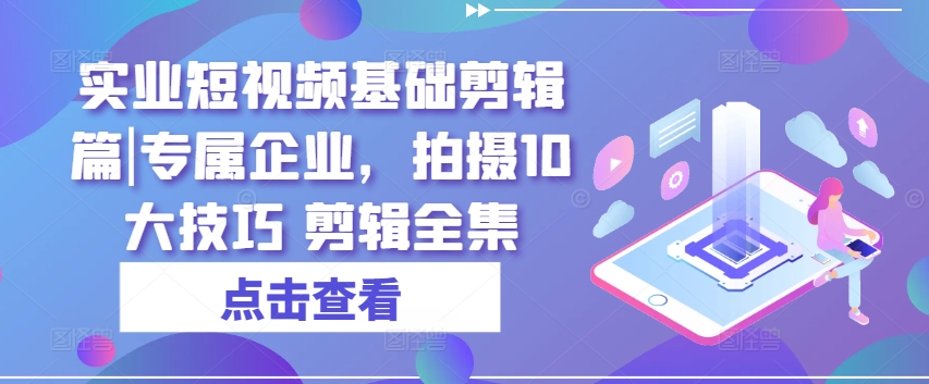 实业短视频基础剪辑篇|专属企业，拍摄10大技巧 剪辑全集-紫橙资源网