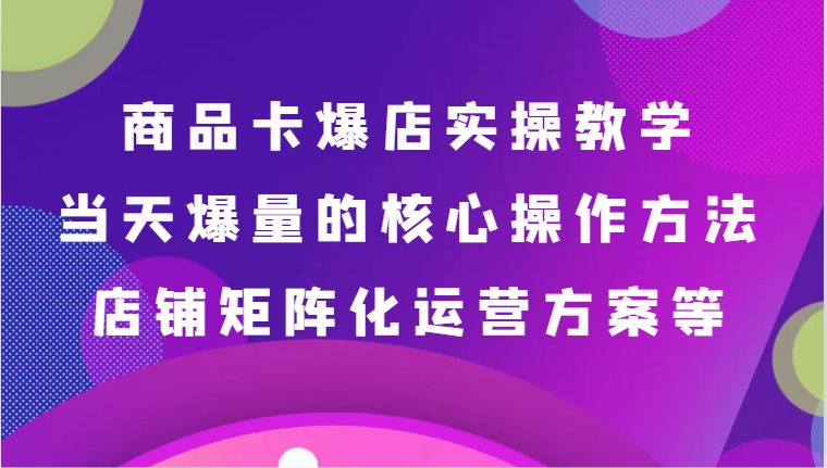 商品卡爆店实操教学，基础到进阶保姆式讲解、当天爆量核心方法、店铺矩阵化运营方案等-紫橙资源网