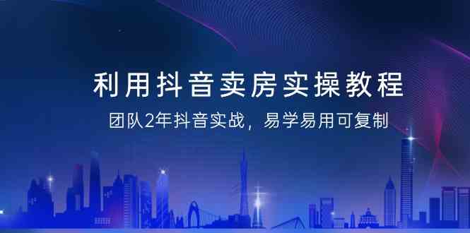 利用抖音卖房实操教程，团队2年抖音实战，易学易用可复制-紫橙资源网