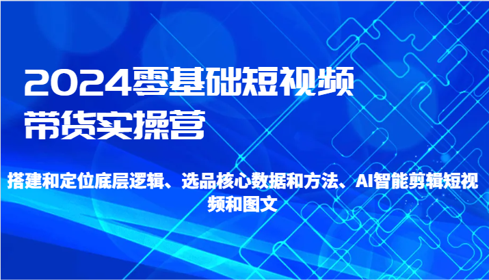 2024零基础短视频带货实操营-搭建和定位底层逻辑、选品核心数据和方法、AI智能剪辑-紫橙资源网