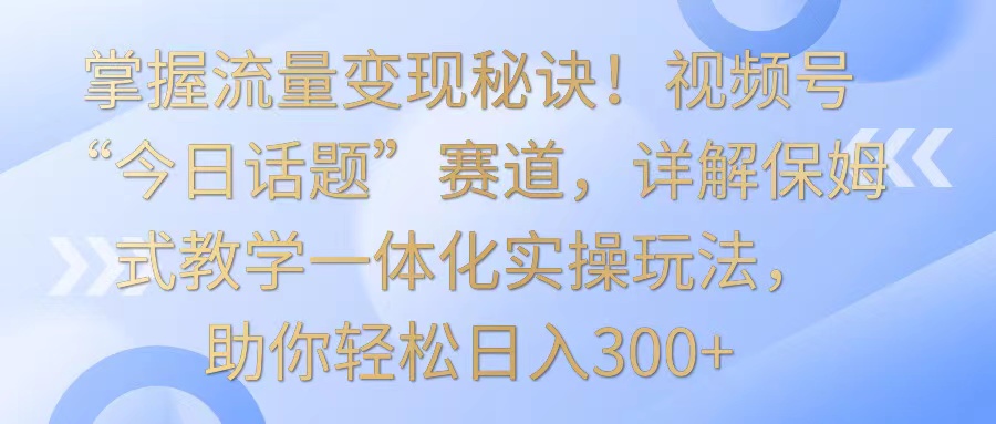 掌握流量变现秘诀！视频号“今日话题”赛道，详解保姆式教学一体化实操玩法，日入300+-紫橙资源网