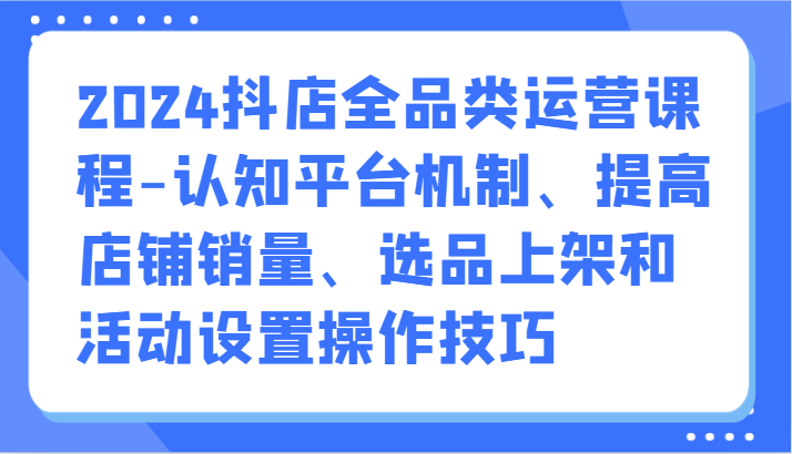 2024抖店全品类运营课程-认知平台机制、提高店铺销量、选品上架和活动设置操作技巧-紫橙资源网