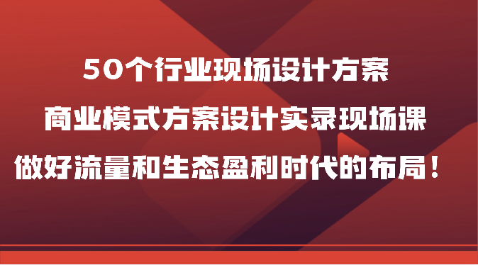 50个行业现场设计方案，商业模式方案设计实录现场课，做好流量和生态盈利时代的布局！-紫橙资源网