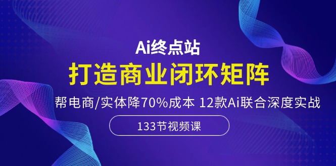 Ai终点站-打造商业闭环矩阵，帮电商/实体降70%成本，12款Ai联合深度实战-紫橙资源网