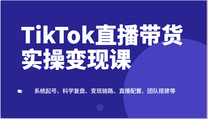 TikTok直播带货实操变现课：系统起号、科学复盘、变现链路、直播配置、团队搭建等-紫橙资源网