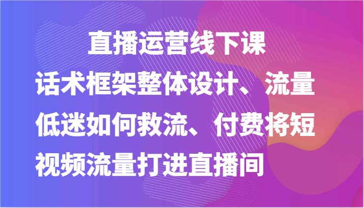 直播运营线下课-话术框架整体设计、流量低迷如何救流、付费将短视频流量打进直播间-紫橙资源网