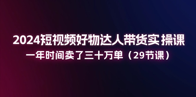 2024短视频好物达人带货实操课：一年时间卖了三十万单-紫橙资源网