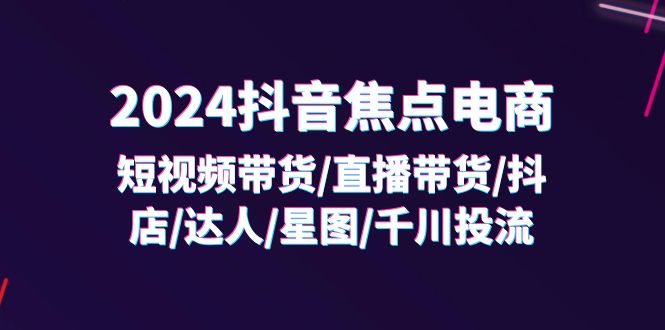 2024抖音焦点电商：短视频带货/直播带货/抖店/达人/星图/千川投流/32节课-紫橙资源网