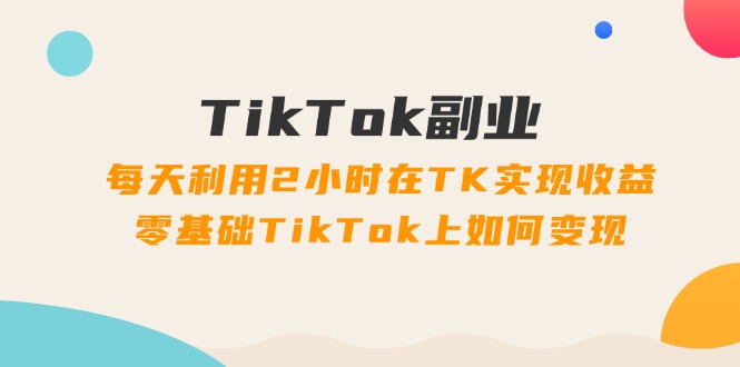 TikTok副业课：每天利用2小时在TK实现收益，零基础TikTok上如何变现 - 福缘网