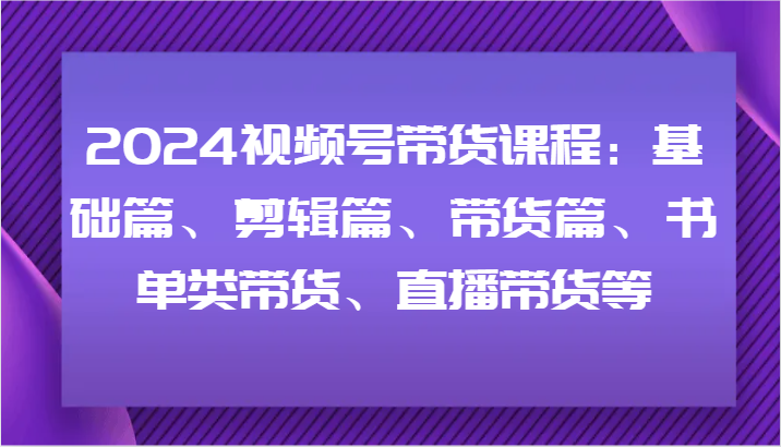 2024视频号带货课程：基础篇、剪辑篇、带货篇、书单类带货、直播带货等-紫橙资源网
