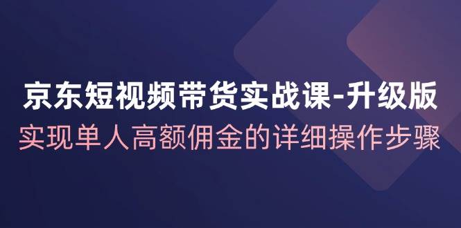 京东短视频带货实战课升级版，实现单人高额佣金的详细操作步骤-紫橙资源网