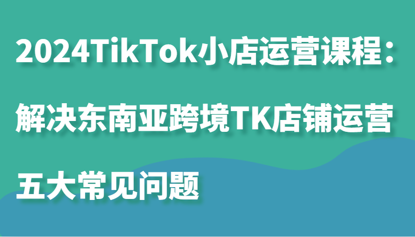 2024TikTok小店运营课程：解决东南亚跨境TK店铺运营五大常见问题-紫橙资源网