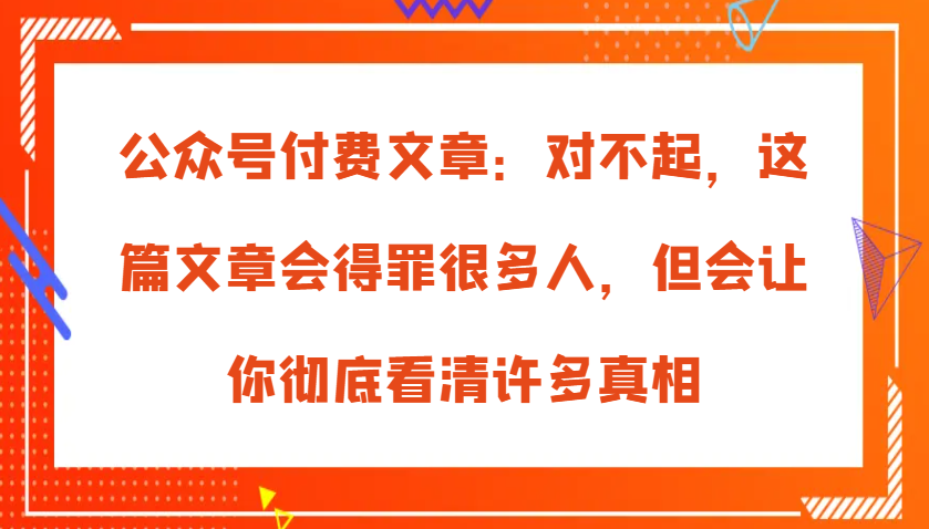 公众号付费文章：对不起，这篇文章会得罪很多人，但会让你彻底看清许多真相-紫橙资源网