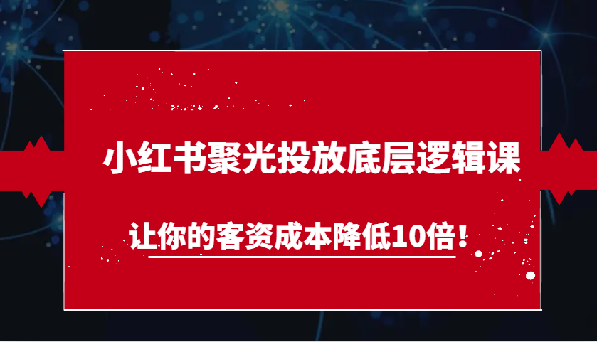 小红书聚光投放底层逻辑课，让你的客资成本降低10倍！-紫橙资源网