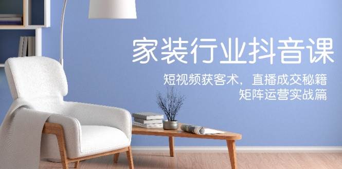 家装抖音课：短视频获客术，直播成交秘籍，矩阵运营实战篇-紫橙资源网