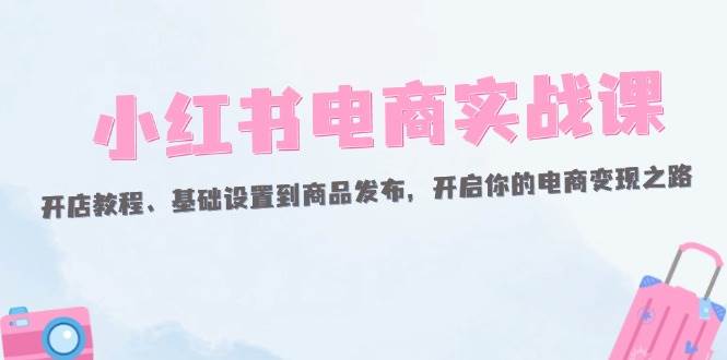 小红书电商实战课：开店教程、基础设置到商品发布，开启你的电商变现之路-紫橙资源网