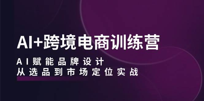 AI+跨境电商训练营：AI赋能品牌设计，从选品到市场定位实战-紫橙资源网