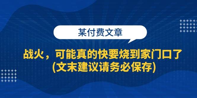 某付费文章：战火，可能真的快要烧到家门口了 (文末建议请务必保存)-紫橙资源网