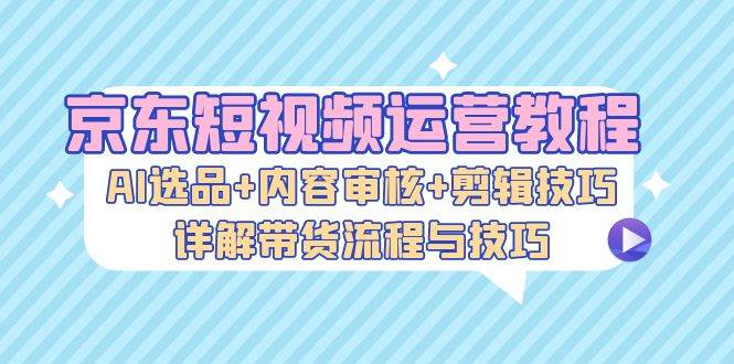 京东短视频运营教程：AI选品+内容审核+剪辑技巧，详解带货流程与技巧-紫橙资源网