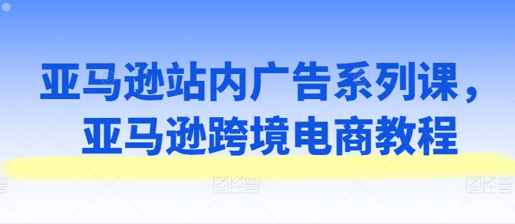 亚马逊站内广告系列课,亚马逊跨境电商教程-紫橙资源网