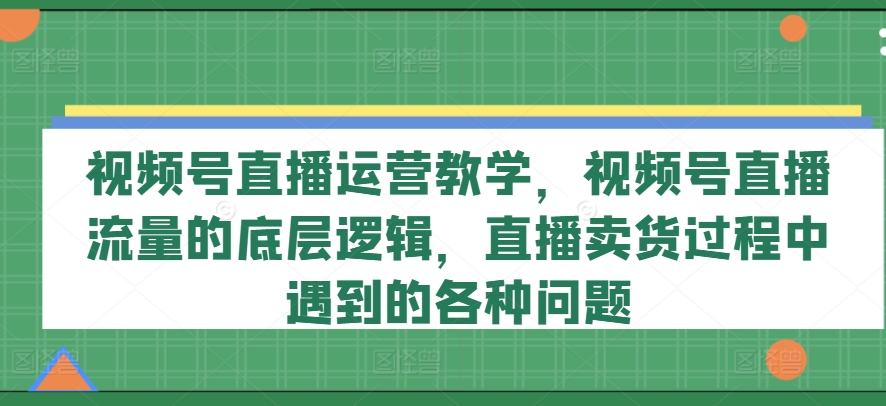 视频号直播运营教学,视频号直播流量的底层逻辑,直播卖货过程中遇到的各种问题-紫橙资源网