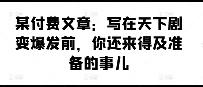 某付费文章：写在天下剧变爆发前，你还来得及准备的事儿-紫橙资源网
